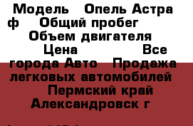  › Модель ­ Опель Астра ф  › Общий пробег ­ 347 000 › Объем двигателя ­ 1 400 › Цена ­ 130 000 - Все города Авто » Продажа легковых автомобилей   . Пермский край,Александровск г.